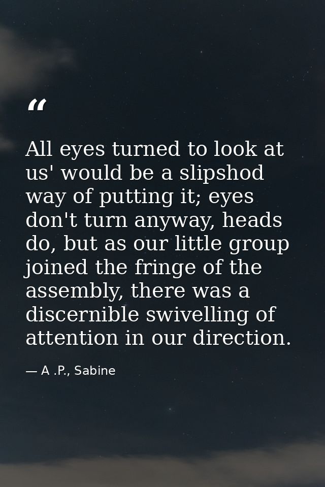 All eyes turned to look at us' would be a slipshod way of putting it; eyes don't turn anyway, heads do, but as our littl — A .P., Sabine