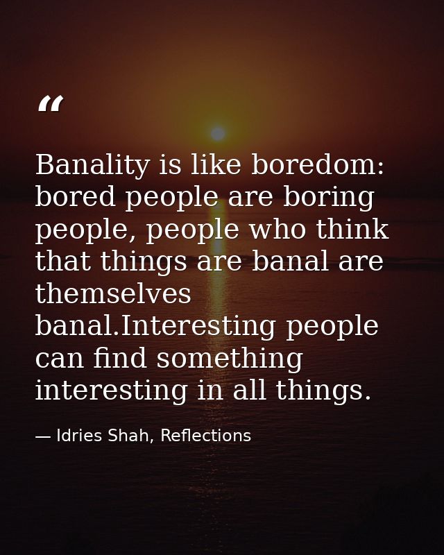 Banality is like boredom: bored people are boring people, people who think that things are banal are themselves banal.In — Idries Shah, Reflections