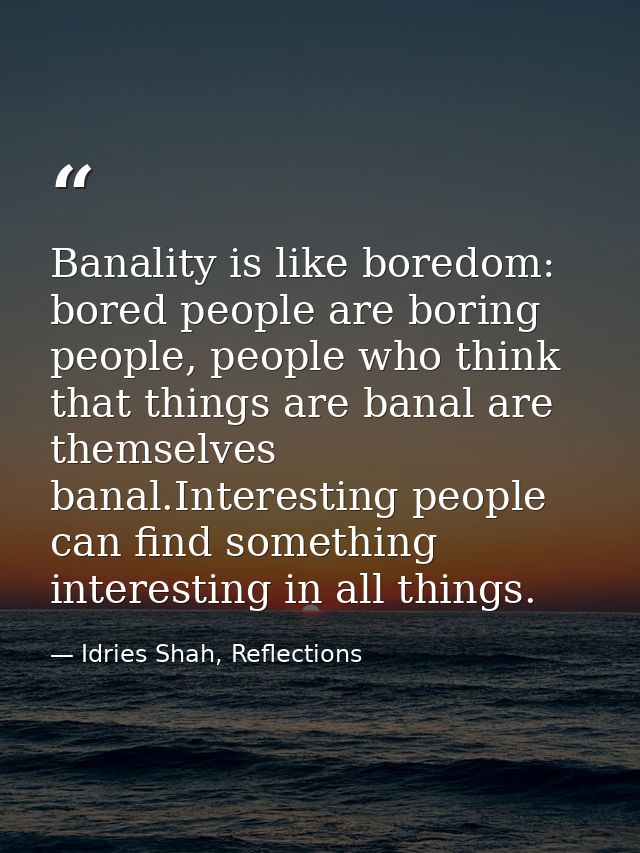 Banality is like boredom: bored people are boring people, people who think that things are banal are themselves banal.In — Idries Shah, Reflections