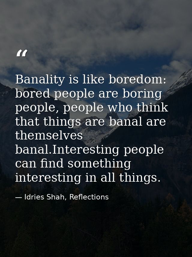Banality is like boredom: bored people are boring people, people who think that things are banal are themselves banal.In — Idries Shah, Reflections