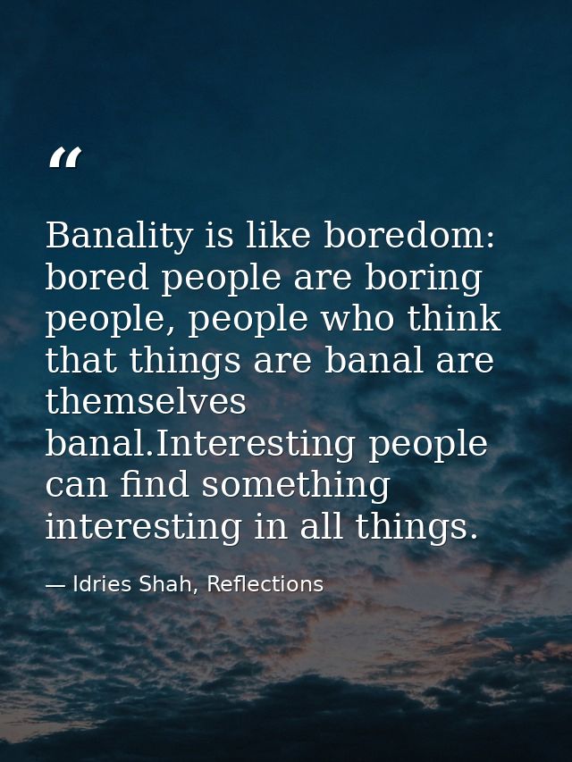 Banality is like boredom: bored people are boring people, people who think that things are banal are themselves banal.In — Idries Shah, Reflections