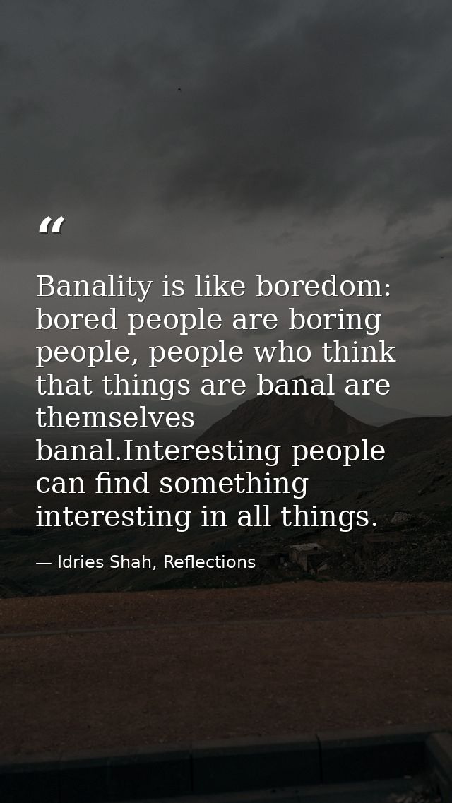 Banality is like boredom: bored people are boring people, people who think that things are banal are themselves banal.In — Idries Shah, Reflections