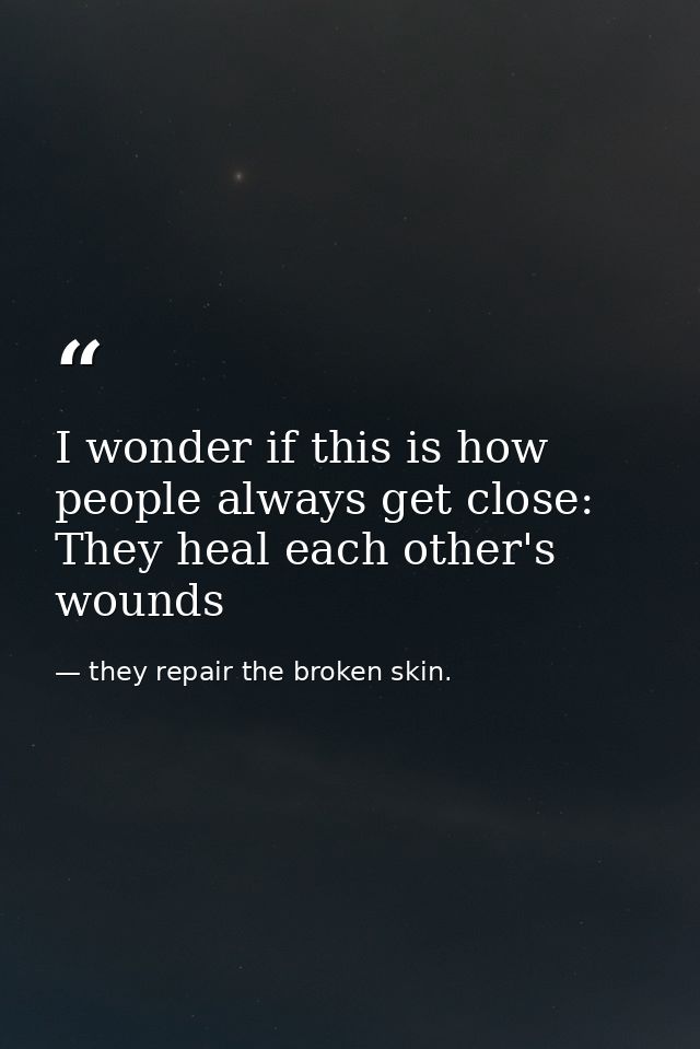 I wonder if this is how people always get close: They heal each other's wounds — they repair the broken skin.
