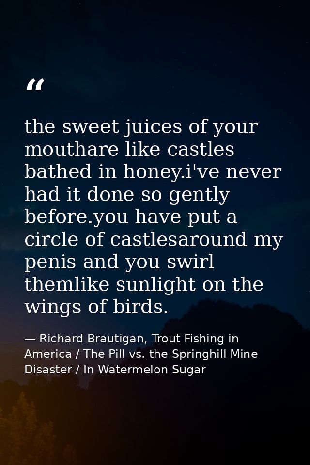 the sweet juices of your mouthare like castles bathed in honey.i've never had it done so gently before.you have put a ci — Richard Brautigan, Trout Fishing in America / The Pill vs. the Springhill Mine Disaster / In Watermelon Sugar
