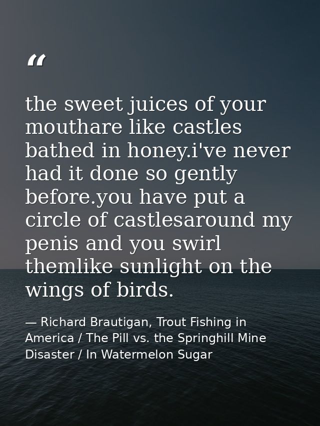 the sweet juices of your mouthare like castles bathed in honey.i've never had it done so gently before.you have put a ci — Richard Brautigan, Trout Fishing in America / The Pill vs. the Springhill Mine Disaster / In Watermelon Sugar