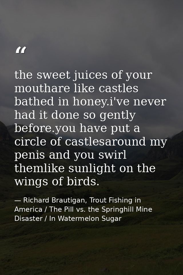 the sweet juices of your mouthare like castles bathed in honey.i've never had it done so gently before.you have put a ci — Richard Brautigan, Trout Fishing in America / The Pill vs. the Springhill Mine Disaster / In Watermelon Sugar