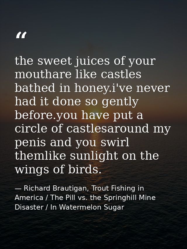 the sweet juices of your mouthare like castles bathed in honey.i've never had it done so gently before.you have put a ci — Richard Brautigan, Trout Fishing in America / The Pill vs. the Springhill Mine Disaster / In Watermelon Sugar