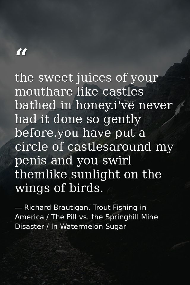 the sweet juices of your mouthare like castles bathed in honey.i've never had it done so gently before.you have put a ci — Richard Brautigan, Trout Fishing in America / The Pill vs. the Springhill Mine Disaster / In Watermelon Sugar