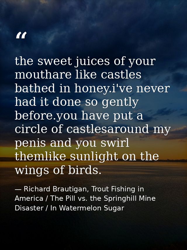 the sweet juices of your mouthare like castles bathed in honey.i've never had it done so gently before.you have put a ci — Richard Brautigan, Trout Fishing in America / The Pill vs. the Springhill Mine Disaster / In Watermelon Sugar
