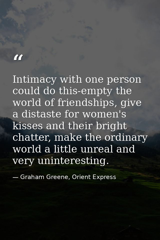 Intimacy with one person could do this-empty the world of friendships, give a distaste for women's kisses and their brig — Graham Greene, Orient Express
