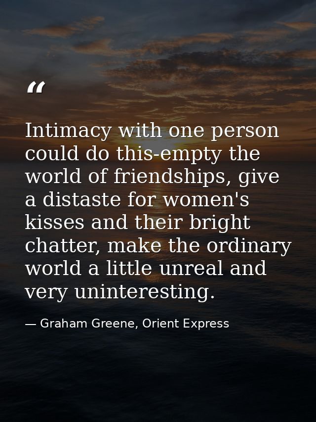 Intimacy with one person could do this-empty the world of friendships, give a distaste for women's kisses and their brig — Graham Greene, Orient Express