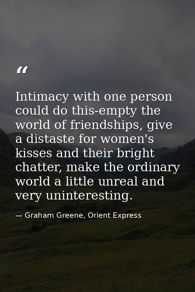 Intimacy with one person could do this-empty the world of friendships, give a distaste for women's kisses and their brig — Graham Greene, Orient Express