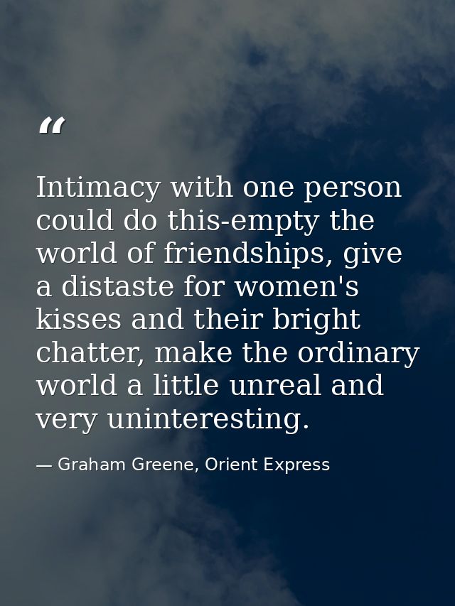Intimacy with one person could do this-empty the world of friendships, give a distaste for women's kisses and their brig — Graham Greene, Orient Express