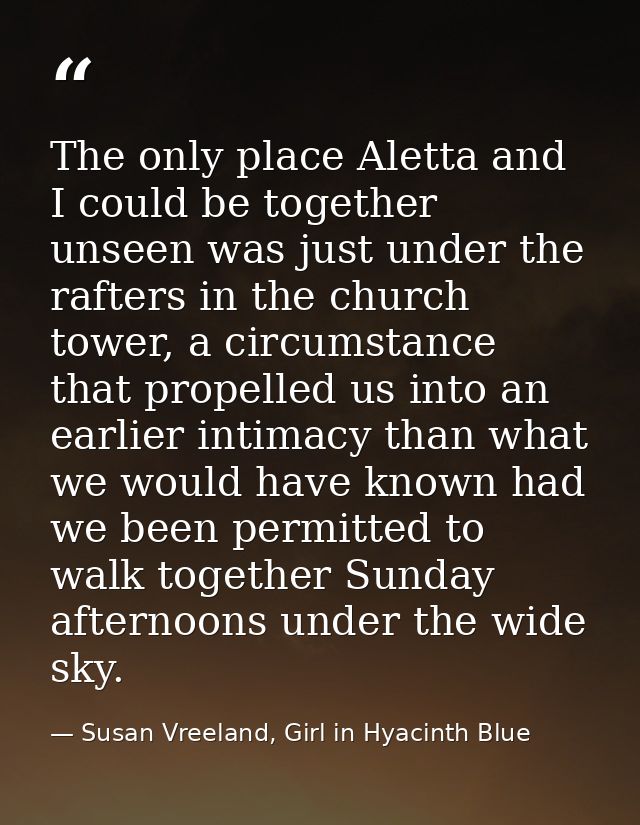 The only place Aletta and I could be together unseen was just under the rafters in the church tower, a circumstance that — Susan Vreeland, Girl in Hyacinth Blue