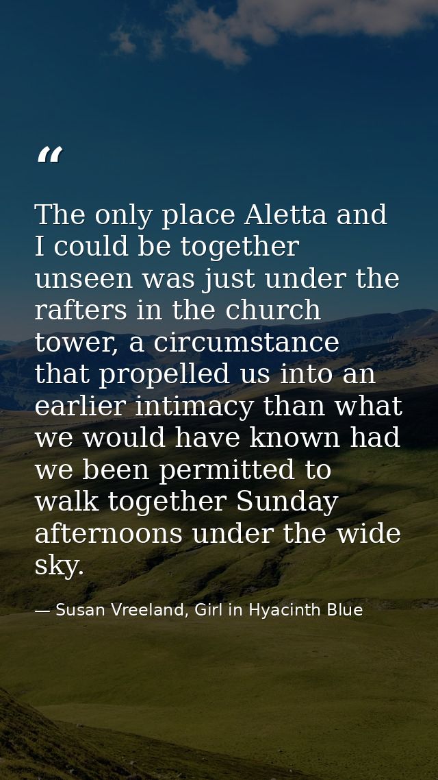 The only place Aletta and I could be together unseen was just under the rafters in the church tower, a circumstance that — Susan Vreeland, Girl in Hyacinth Blue