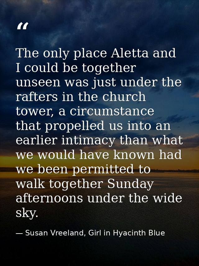 The only place Aletta and I could be together unseen was just under the rafters in the church tower, a circumstance that — Susan Vreeland, Girl in Hyacinth Blue
