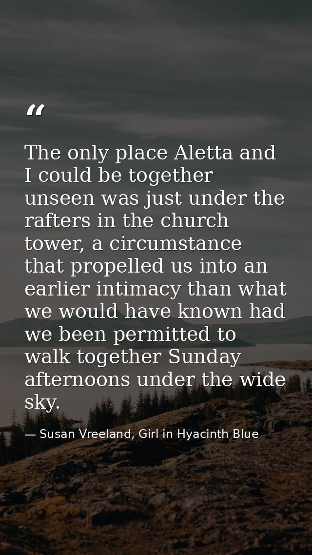 The only place Aletta and I could be together unseen was just under the rafters in the church tower, a circumstance that — Susan Vreeland, Girl in Hyacinth Blue