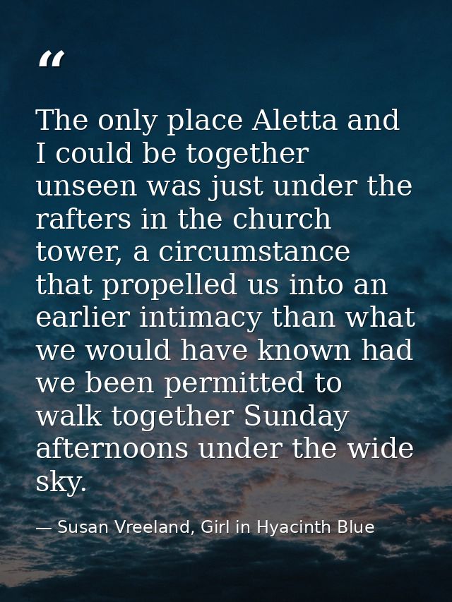 The only place Aletta and I could be together unseen was just under the rafters in the church tower, a circumstance that — Susan Vreeland, Girl in Hyacinth Blue