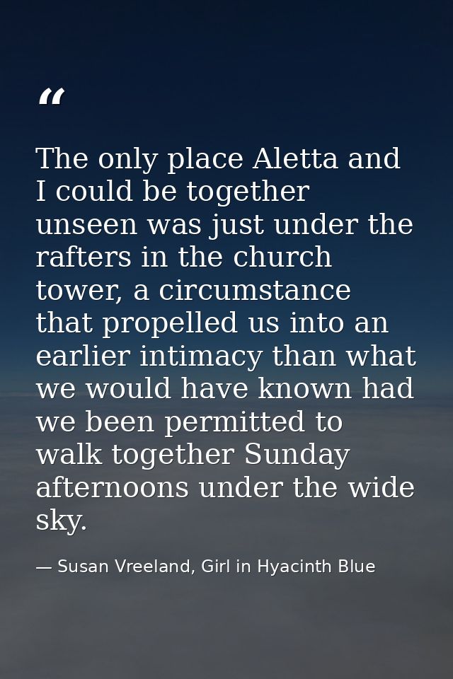 The only place Aletta and I could be together unseen was just under the rafters in the church tower, a circumstance that — Susan Vreeland, Girl in Hyacinth Blue