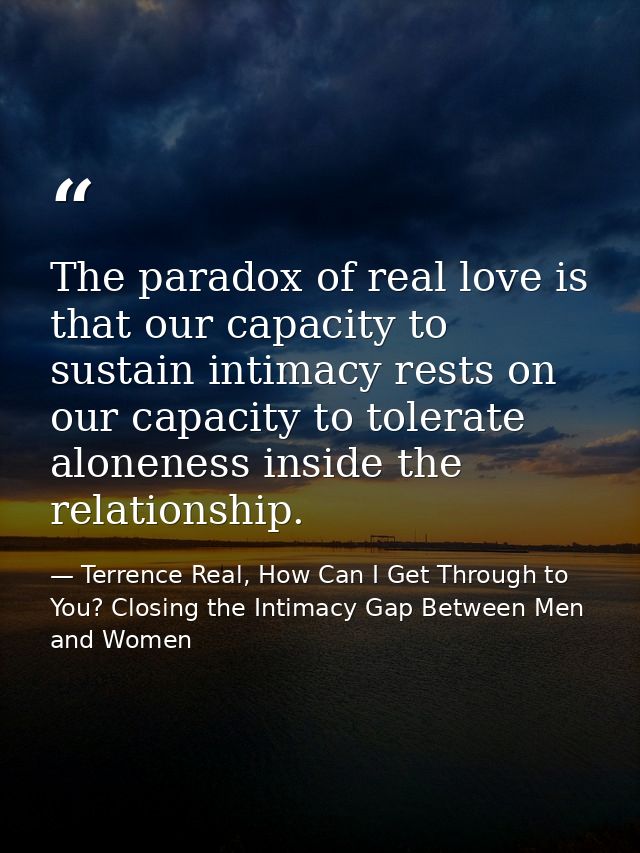 The paradox of real love is that our capacity to sustain intimacy rests on our capacity to tolerate aloneness inside the — Terrence Real, How Can I Get Through to You? Closing the Intimacy Gap Between Men and Women