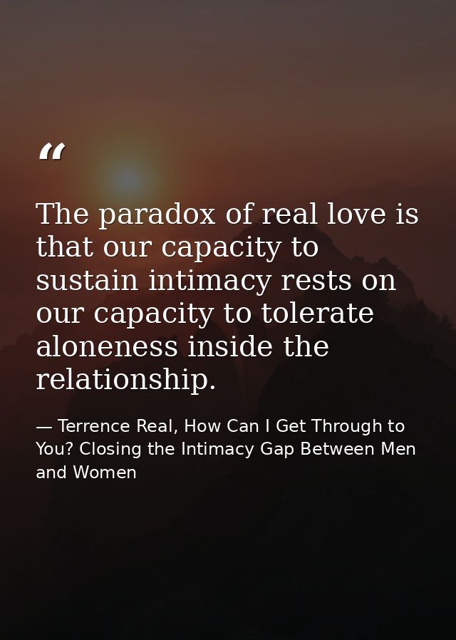 The paradox of real love is that our capacity to sustain intimacy rests on our capacity to tolerate aloneness inside the — Terrence Real, How Can I Get Through to You? Closing the Intimacy Gap Between Men and Women