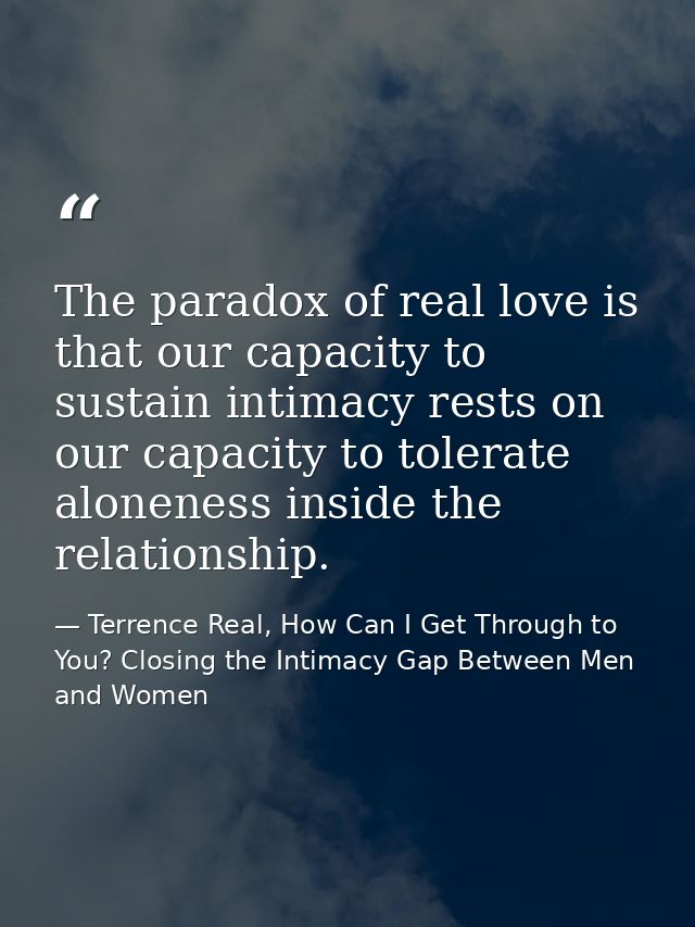 The paradox of real love is that our capacity to sustain intimacy rests on our capacity to tolerate aloneness inside the — Terrence Real, How Can I Get Through to You? Closing the Intimacy Gap Between Men and Women