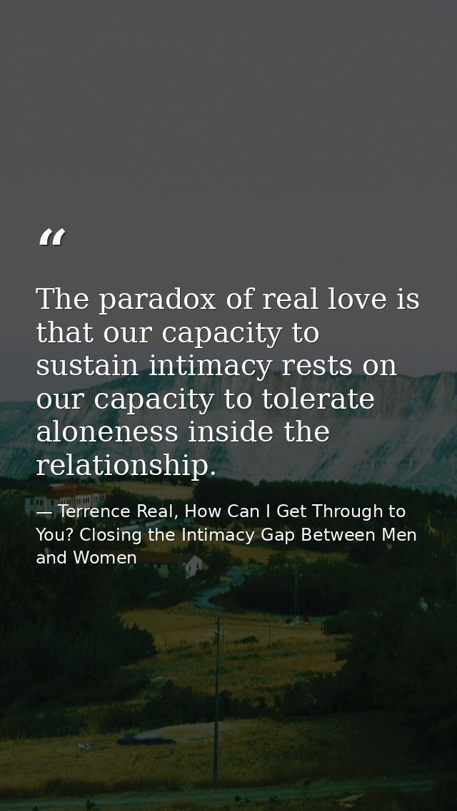 The paradox of real love is that our capacity to sustain intimacy rests on our capacity to tolerate aloneness inside the — Terrence Real, How Can I Get Through to You? Closing the Intimacy Gap Between Men and Women