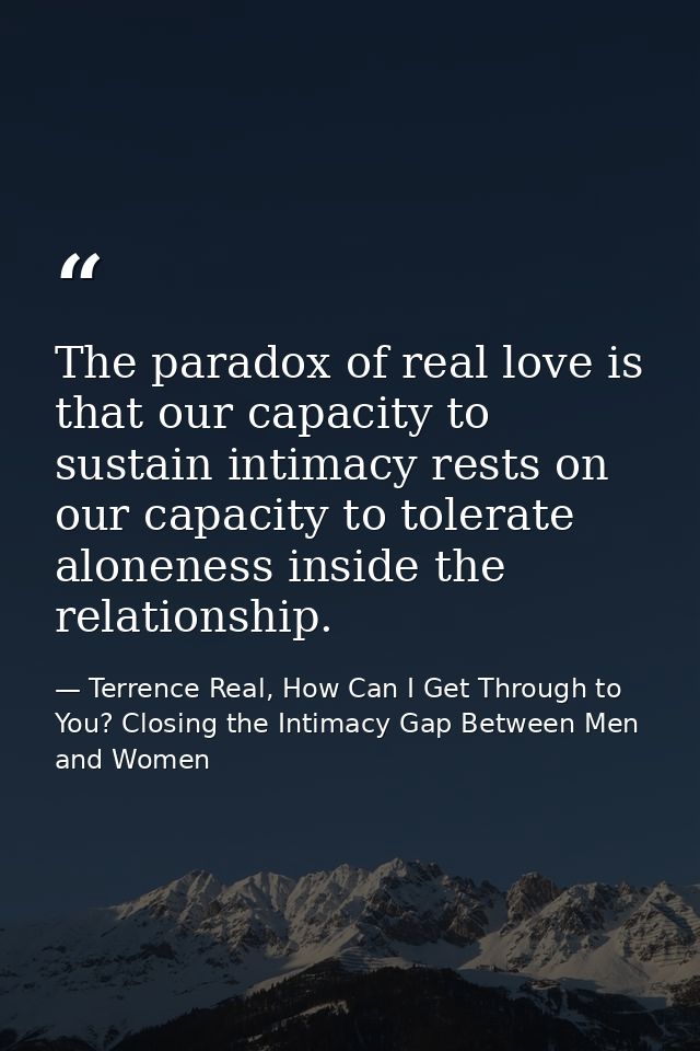 The paradox of real love is that our capacity to sustain intimacy rests on our capacity to tolerate aloneness inside the — Terrence Real, How Can I Get Through to You? Closing the Intimacy Gap Between Men and Women