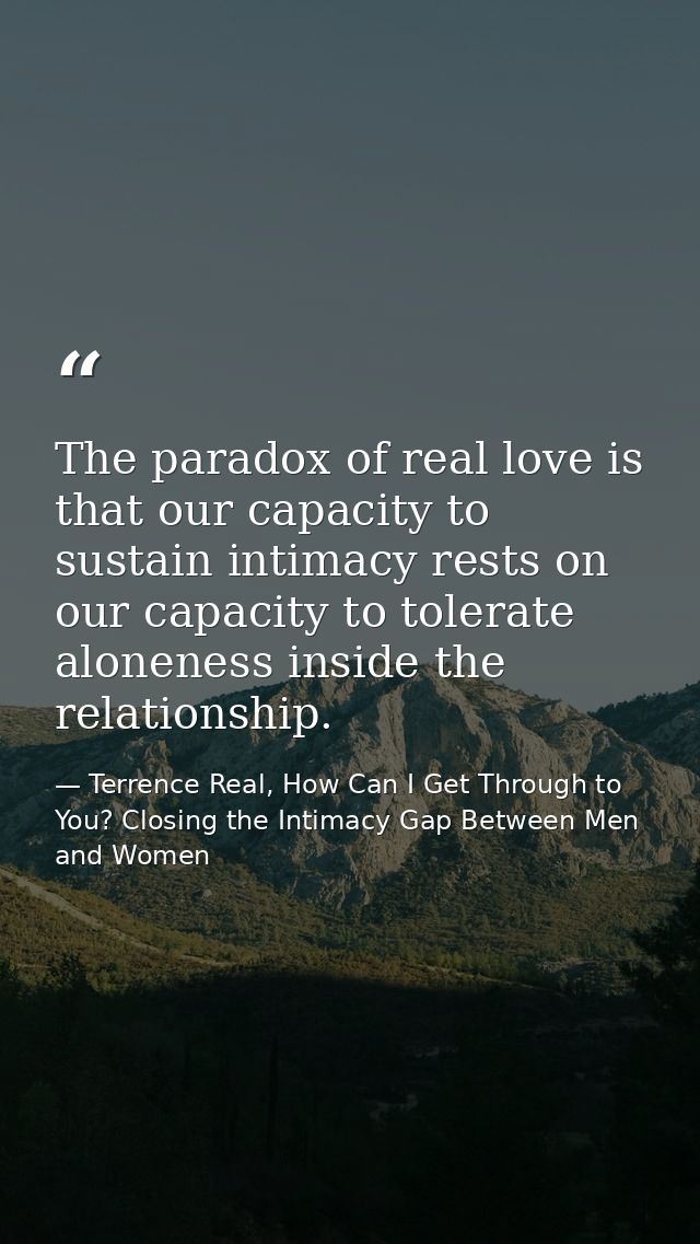 The paradox of real love is that our capacity to sustain intimacy rests on our capacity to tolerate aloneness inside the — Terrence Real, How Can I Get Through to You? Closing the Intimacy Gap Between Men and Women