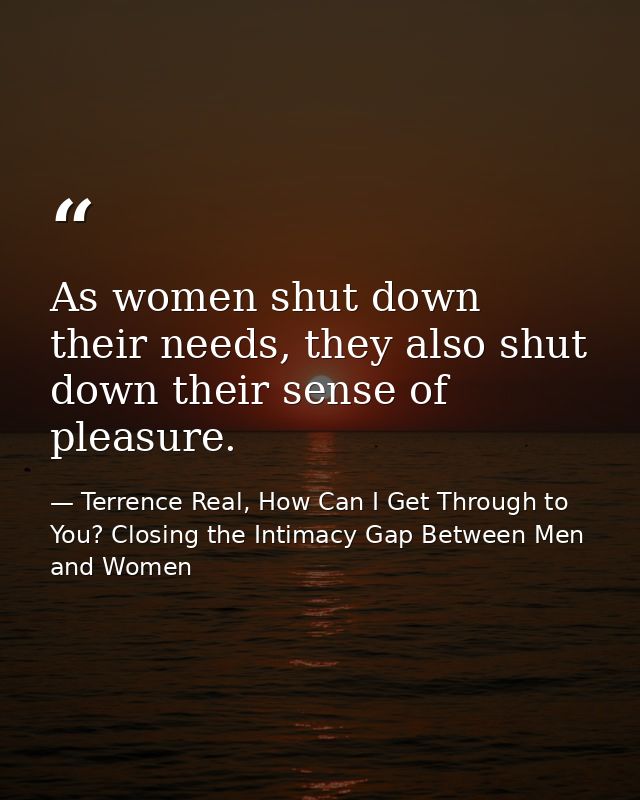 As women shut down their needs, they also shut down their sense of pleasure. — Terrence Real, How Can I Get Through to You? Closing the Intimacy Gap Between Men and Women