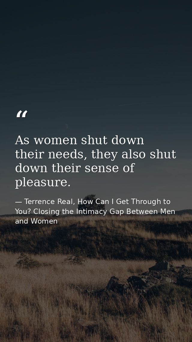 As women shut down their needs, they also shut down their sense of pleasure. — Terrence Real, How Can I Get Through to You? Closing the Intimacy Gap Between Men and Women