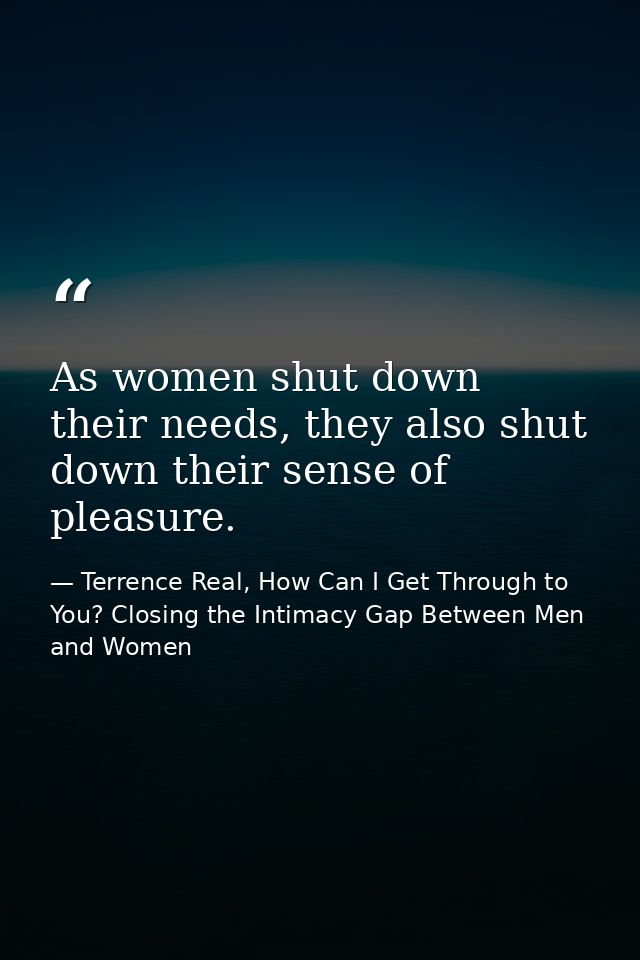 As women shut down their needs, they also shut down their sense of pleasure. — Terrence Real, How Can I Get Through to You? Closing the Intimacy Gap Between Men and Women