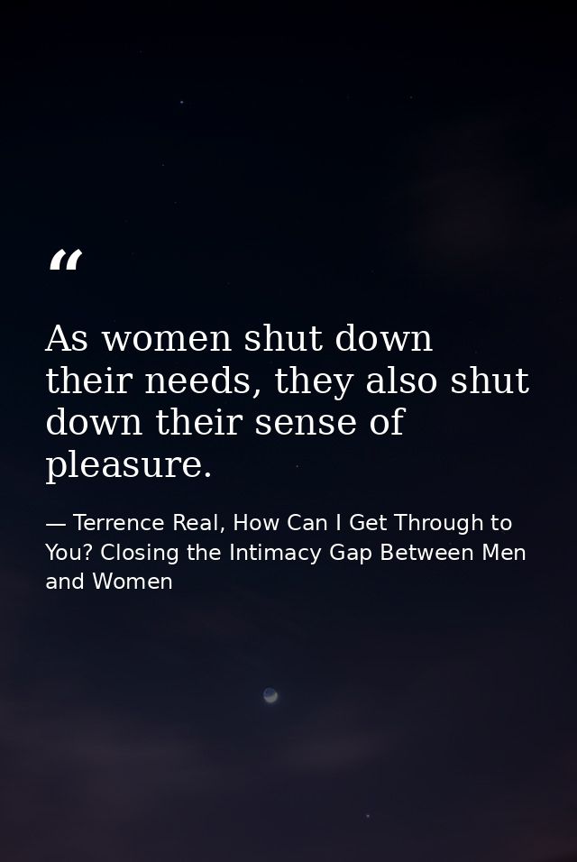 As women shut down their needs, they also shut down their sense of pleasure. — Terrence Real, How Can I Get Through to You? Closing the Intimacy Gap Between Men and Women