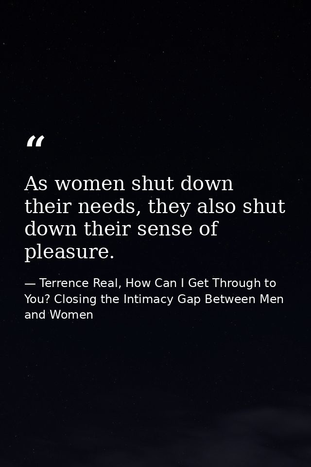 As women shut down their needs, they also shut down their sense of pleasure. — Terrence Real, How Can I Get Through to You? Closing the Intimacy Gap Between Men and Women