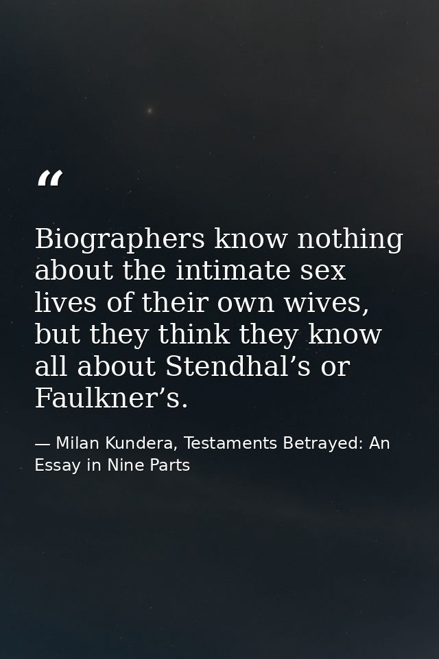 Biographers know nothing about the intimate sex lives of their own wives, but they think they know all about Stendhal’s  — Milan Kundera, Testaments Betrayed: An Essay in Nine Parts