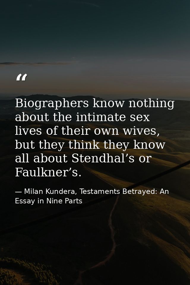 Biographers know nothing about the intimate sex lives of their own wives, but they think they know all about Stendhal’s  — Milan Kundera, Testaments Betrayed: An Essay in Nine Parts