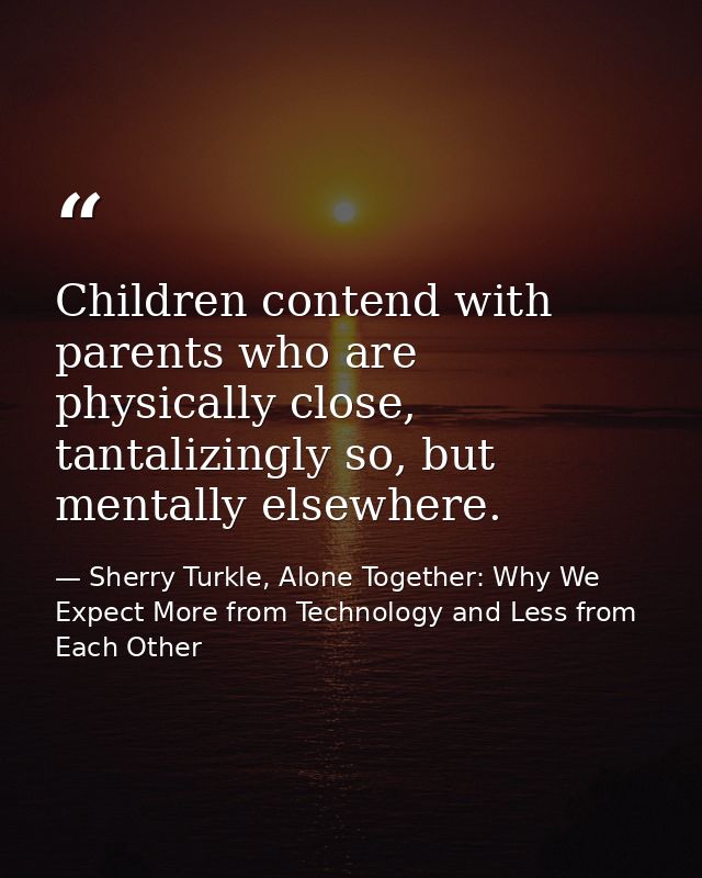 Children contend with parents who are physically close, tantalizingly so, but mentally elsewhere. — Sherry Turkle, Alone Together: Why We Expect More from Technology and Less from Each Other
