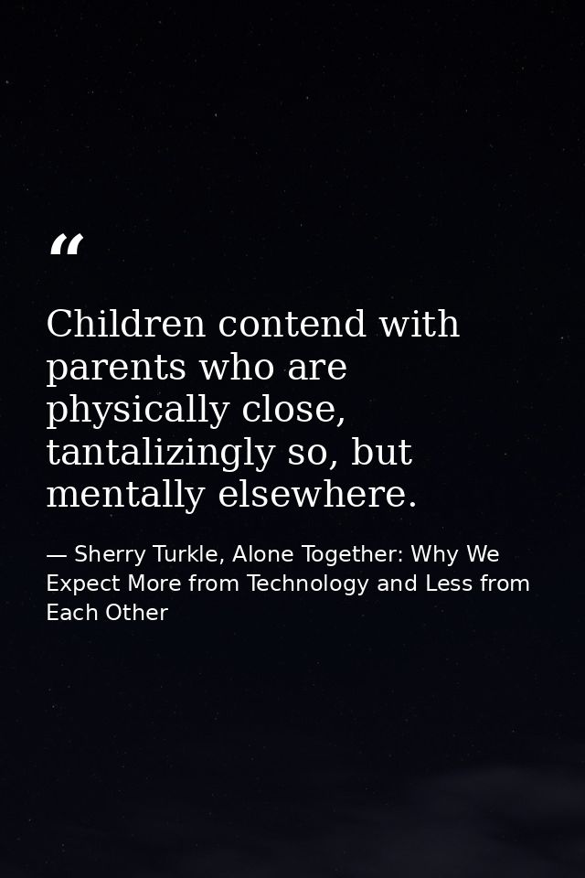 Children contend with parents who are physically close, tantalizingly so, but mentally elsewhere. — Sherry Turkle, Alone Together: Why We Expect More from Technology and Less from Each Other