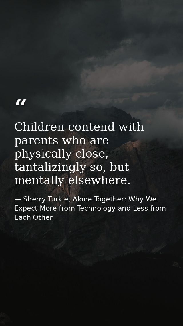 Children contend with parents who are physically close, tantalizingly so, but mentally elsewhere. — Sherry Turkle, Alone Together: Why We Expect More from Technology and Less from Each Other
