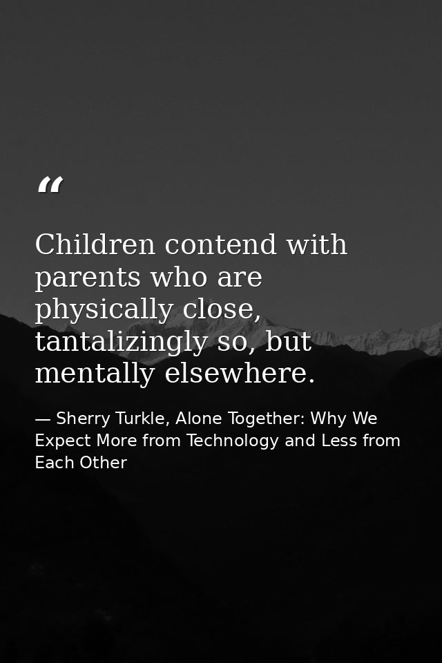 Children contend with parents who are physically close, tantalizingly so, but mentally elsewhere. — Sherry Turkle, Alone Together: Why We Expect More from Technology and Less from Each Other