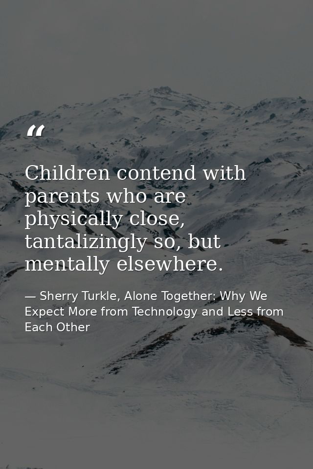 Children contend with parents who are physically close, tantalizingly so, but mentally elsewhere. — Sherry Turkle, Alone Together: Why We Expect More from Technology and Less from Each Other
