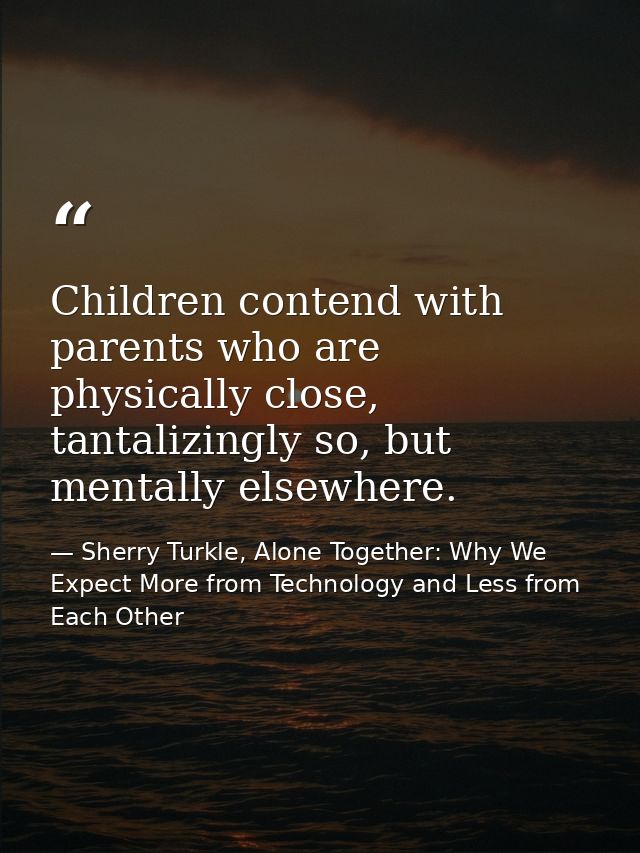 Children contend with parents who are physically close, tantalizingly so, but mentally elsewhere. — Sherry Turkle, Alone Together: Why We Expect More from Technology and Less from Each Other