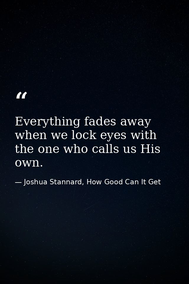 Everything fades away when we lock eyes with the one who calls us His own. — Joshua Stannard, How Good Can It Get