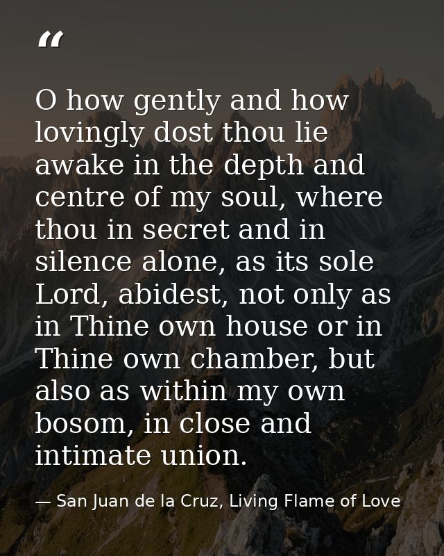 O how gently and how lovingly dost thou lie awake in the depth and centre of my soul, where thou in secret and in silenc — San Juan de la Cruz, Living Flame of Love