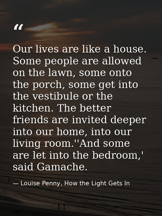 Our lives are like a house. Some people are allowed on the lawn, some onto the porch, some get into the vestibule or the — Louise Penny, How the Light Gets In