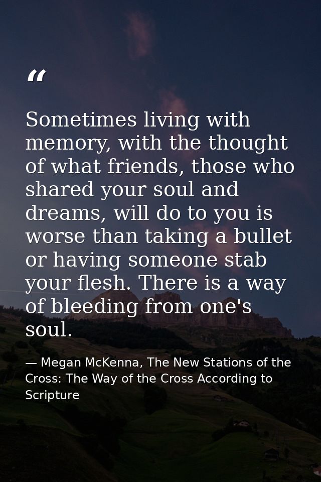 Sometimes living with memory, with the thought of what friends, those who shared your soul and dreams, will do to you is — Megan McKenna, The New Stations of the Cross: The Way of the Cross According to Scripture