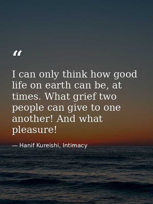I can only think how good life on earth can be, at times. What grief two people can give to one another! And what pleasu — Hanif Kureishi, Intimacy