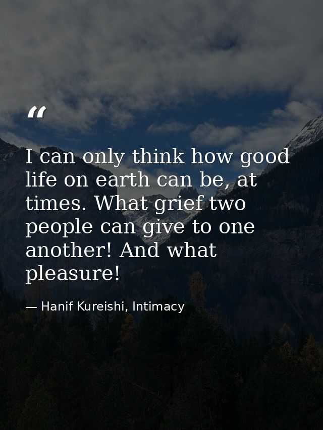 I can only think how good life on earth can be, at times. What grief two people can give to one another! And what pleasu — Hanif Kureishi, Intimacy