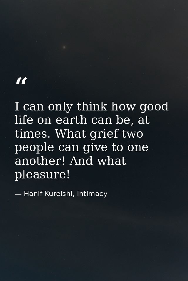 I can only think how good life on earth can be, at times. What grief two people can give to one another! And what pleasu — Hanif Kureishi, Intimacy
