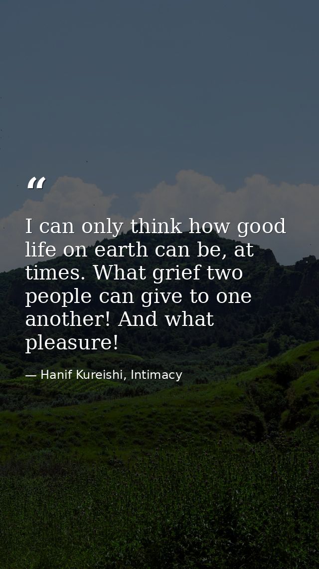 I can only think how good life on earth can be, at times. What grief two people can give to one another! And what pleasu — Hanif Kureishi, Intimacy